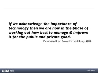 If we acknowledge the importance of technology then we are now in the phase of working out how best to manage & improve it for the public and private good.  Paraphrased from Bronac Ferran, 8 Essays 2009. 