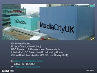 Thank You! Dr Adrian Woolard Project Director (North Lab) BBC Research & Development, Future Media Interim Lab, OB Base, New Broadcasting House Oxford Road, Manchester M60 1SJ  (until May 2011) E:  [email_address] T: adew  or  BBCRD W:  http:// www.bbc.co.uk /rd 