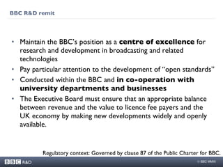 BBC R&D remit Maintain the BBC’s position as a  centre of excellence  for research and development in broadcasting and related technologies Pay particular attention to the development of “open standards” Conducted within the BBC and  in co-operation with university departments and businesses The Executive Board must ensure that an appropriate balance between revenue and the value to licence fee payers and the UK economy by making new developments widely and openly available. Regulatory context: Governed by clause 87 of the Public Charter for BBC. 