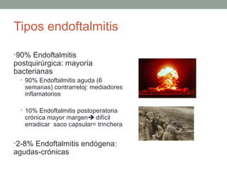 Tipos endoftalmitis
•90% Endoftalmitis
postquirúrgica: mayoría
bacterianas
• 90% Endoftalmitis aguda (6
semanas) contrarreloj: mediadores
inflamatorios
• 10% Endoftalmitis postoperatoria
crónica mayor margen difícil
erradicar saco capsular= trinchera
•2-8% Endoftalmitis endógena:
agudas-crónicas
 