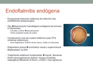 Endoftalmitis endógena
• Excepcional extensión sistémica de infección tras
endoftalmitis postquirúrgica
• Ojo diseminación hematógena endógena de tumores
e infecciones:
• Coroides y retina vascularización
• Vítreo excelente medio de cultivo
• Complicación más de cuadro sistémico (solo 57%
síntomas sistémicos)
• Error diagnóstico 16-63% de los casos: uveitis no infecciosa
• Diagnóstico precoz pronóstico visual y supervivencia
• Bilateralidad 12-25%
• Tratamiento sistémico fundamental  fuente. Semanas
• Perfil microorganismos distinto: hongos (Cándida,
Aspergillus) Bacterias st Gram- y Gram+ mas agresivos
 