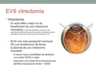 EVS vitrectomía
• Vitrectomía:
• Si veían MM o mejor no se
beneficiaron de una vitrectomía
inmediata). Pacientes diabéticos aunque no hay
significación estadística presentan mejores resultados cuando
se realiza vitrectomia incluso si las AV es superior a PL
• Si AV con solo percepción luminosa
(PL) se beneficiaron de forma
sustancial de una vitrectomía
inmediata
• 3 veces mayor posibilidad de alcanzar
una visión 20/40 o mejor
• reducción a la mitad de la frecuencia de
pérdida visual grave hasta < 5/200.
 
