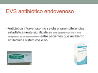 EVS antibiótico endovenoso
• Antibiótico intravenoso: no se observaron diferencias
estadísticamente significativas en la agudeza visual final ni en la
transparencia de los medios oculares entre pacientes que recibieron
antibióticos sistémicos o no.
 
