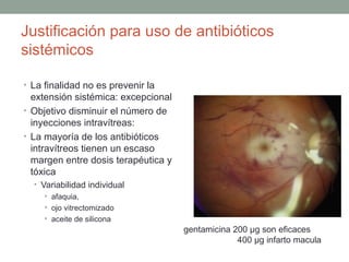 Justificación para uso de antibióticos
sistémicos
• La finalidad no es prevenir la
extensión sistémica: excepcional
• Objetivo disminuir el número de
inyecciones intravítreas:
• La mayoría de los antibióticos
intravítreos tienen un escaso
margen entre dosis terapéutica y
tóxica
• Variabilidad individual
• afaquia,
• ojo vitrectomizado
• aceite de silicona
gentamicina 200 μg son eficaces
400 µg infarto macula
 