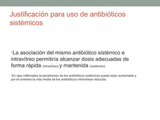 Justificación para uso de antibióticos
sistémicos
•La asociación del mismo antibiótico sistémico e
intravítreo permitiría alcanzar dosis adecuadas de
forma rápida (intravítreo) y mantenida (sistémico)
•En ojos inflamados la penetración de los antibióticos sistémicos puede estar aumentada y
por el contrario la vida media de los antibióticos intravítreos reducida.
 