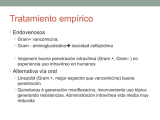Tratamiento empírico
• Endovenosos
• Gram+ vancomicina,
• Gram - aminoglucósidos toxicidad ceftazidima
• Imipenem buena penetración intravítrea (Gram +, Gram- ) no
experiencia uso intravítreo en humanos
• Alternativa vía oral
• Linezolid (Gram +, mejor espectro que vancomicina) buena
penetración
• Quinolonas 4 generación moxifloxacino, inconveniente uso tópico
generando resistencias. Administración intravítrea vida media muy
reducida
 