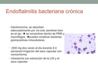 Endoftalmitis bacteriana crónica
• Claritromicina, se absorben
adecuadamente por vía oral, penetran bien
en el ojo,  se concentran dentro de PMN y
macrófagos, pueden erradicar bacterias
grampositivas intracelulares
• (500 mg dos veces al día durante 2-4
semanas+irrigación del saco capsular con
vancomicina)
• vitrectomía con extracción de la LIO y el
saco capsular
 