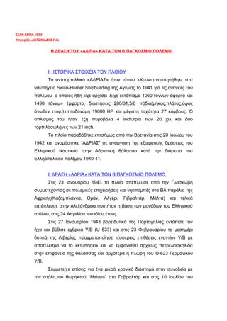 ΣΕΑΝ ΣΕΙΡΑ 15/99
Υπχος(Ο) Ι.ΑΝΤΩΝΙΑΔΗΣ Π.Ν.


                    H ΔΡΑΣΗ ΤΟΥ «ΑΔΡΙΑ» ΚΑΤΑ ΤΟΝ Β΄ΠΑΓΚΟΣΜΙΟ ΠΟΛΕΜΟ




                   Ι ΙΣΤΟΡΙΚΑ ΣΤΟΙΧΕΙΑ ΤΟΥ ΠΛΟΙΟΥ
                   Το αντιτορπιλλικό «ΑΔΡΙΑΣ» ήταν τύπου «Χουντ»,ναυπηγήθηκε στα
           ναυπηγεία Swan-Hunter Shipbuilding της Αγγλίας τo 1941 για τις ανάγκες του
           πολέμου ο οποίος ήδη είχε αρχίσει .Είχε εκτόπισμα 1060 τόννων άφορτο και
           1490 τόννων έμφορτο, διαστάσεις 280/31,5/8 πόδια(μήκος,πλάτος,ύψος
           άνωθεν επιφ.),ιπποδύναμη 19000 ΗP και μέγιστη ταχύτητα 27 κόμβους. Ο
           οπλισμός του ήταν έξη πυροβόλα 4 inch,τρία των 20 χιλ και δύο
           τορπιλοσωλήνες των 21 inch.
                   Το πλοίο παραδόθηκε επισήμως από την Βρετανία στις 20 Ιουλίου του
           1942 και ονομάστηκε “ΑΔΡΙΑΣ” σε ανάμνηση της εξαιρετικής δράσεως του
           Ελληνικού Ναυτικού στην Αδριατική θάλασσα κατά την διάρκεια του
           Ελληοϊταλικού πολέμου 1940-41.


                   ΙΙ ΔΡΑΣΗ «ΑΔΡΙΑ» ΚΑΤΑ ΤΟΝ Β ΠΑΓΚΟΣΜΙΟ ΠΟΛΕΜΟ
                   Στις 23 Ιανουαρίου 1943 το πλοίο απέπλευσε από την Γλασκώβη
           συμμετέχοντας σε πολεμικές επιχειρήσεις και νηοπομπές στα ΒΑ παράλια της
           Αφρικής(Καζαμπλάνκα,     Ομάν,    Αλγέρι,   Γιβραλτάρ,   Μάλτα)   και   τελικά
           κατέπλευσε στην Αλεξάνδρεια,που ήταν η βάση των μονάδων του Ελληνικού
           στόλου, στις 24 Απριλίου του ιδίου έτους.
                   Στις 27 Ιανουαρίου 1943 βορειδυτικά της Πορτογαλίας εντόπισε τον
           ήχο και βύθισε εχθρικό Υ/Β (U 533) και στις 23 Φεβρουαρίου το μεσημέρι
           δυτικά της Λιβερίας πραγματοποίησε τέσσερεις επιθέσεις εναντίον Υ/Β με
           αποτέλεσμα να το «κτυπήσει» και να εμφανισθεί αρχικώς πετρελαιοκηλίδα
           στην επιφάνεια της θάλασσας και αργότερα η πλώρη του U-623 Γερμανικού
           Υ/Β.
                   Συμμετείχε επίσης για ένα μικρό χρονικό διάστημα στην συνοδεία με
           τον στόλο,του θωρηκτού “Malaya” στο Γοβραλτάρ και στις 10 Ιουλίου του
 