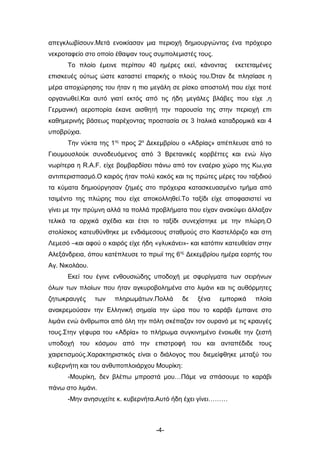 απεγκλωβίσουν.Μετά ενοικίασαν μια περιοχή δημιουργώντας ένα πρόχειρο
νεκροταφείο στο οποίο έθαψαν τους συμπολεμιστές τους.
      Το πλοίο έμεινε περίπου 40 ημέρες εκεί, κάνοντας       εκετεταμένες
επισκευές ούτως ώστε καταστεί επαρκής ο πλούς του.Όταν δε πλησίασε η
μέρα αποχώρησης του ήταν η πιο μεγάλη σε ρίσκο αποστολή που είχε ποτέ
οργανωθεί.Και αυτό γιατί εκτός από τις ήδη μεγάλες βλάβες που είχε ,η
Γερμανική αεροπορία έκανε αισθητή την παρουσία της στην περιοχή επι
καθημερινής βάσεως παρέχοντας προστασία σε 3 Ιταλικά καταδρομικά και 4
υποβρύχια.
      Την νύκτα της 1ης προς 2α Δεκεμβρίου ο «Αδρίας» απέπλευσε από το
Γιουμουσλούκ συνοδευόμενος από 3 Βρετανικές κορβέττες και ενώ λίγο
νωρίτερα η R.A.F. είχε βομβαρδίσει πάνω από τον εναέριο χώρο της Κω,για
αντιπερισπασμό.Ο καιρός ήταν πολύ κακός και τις πρώτες μέρες του ταξιδιού
τα κύματα δημιούργησαν ζημιές στο πρόχειρα κατασκευασμένο τμήμα από
τσιμέντο της πλώρης που είχε αποκολληθεί.Το ταξίδι είχε αποφασιστεί να
γίνει με την πρύμνη αλλά τα πολλά προβλήματα που είχαν ανακύψει άλλαξαν
τελικά τα αρχικά σχέδια και έτσι το ταξίδι συνεχίστηκε με την πλώρη.Ο
στολίσκος κατευθύνθηκε με ενδιάμεσους σταθμούς στο Καστελόριζο και στη
Λεμεσό –και αφού ο καιρός είχε ήδη «γλυκάνει»- και κατόπιν κατευθείαν στην
Αλεξάνδρεια, όπου κατέπλευσε το πρωϊ της 6ης Δεκεμβρίου ημέρα εορτής του
Αγ. Νικολάου.
      Εκεί του έγινε ενθουσιώδης υποδοχή με σφυρίγματα των σειρήνων
όλων των πλοίων που ήταν αγκυροβολημένα στο λιμάνι και τις αυθόρμητες
ζητωκραυγές     των   πληρωμάτων.Πολλά      δε   ξένα   εμπορικά    πλοία
ανακρεμούσαν την Ελληνική σημαία την ώρα που το καράβι έμπαινε στο
λιμάνι ενώ άνθρωποι από όλη την πόλη σκέπαζαν τον ουρανό με τις κραυγές
τους.Στην γέφυρα του «Αδρία» το πλήρωμα συγκινημένο ένοιωθε την ζεστή
υποδοχή του κόσμου από την επιστροφή του και ανταπέδιδε τους
χαιρετισμούς.Χαρακτηριστικός είναι ο διάλογος που διεμείφθηκε μεταξύ του
κυβερνήτη και του ανθυποπλοιάρχου Μουρίκη:
      -Μουρίκη, δεν βλέπω μπροστά μου…Πάμε να σπάσουμε το καράβι
πάνω στο λιμάνι.
      -Μην ανησυχείτε κ. κυβερνήτα.Αυτό ήδη έχει γίνει………



                                   -4-
 