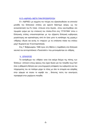 IV.Ο «ΑΔΡΙΑΣ» ΜΕΤΑ ΤΗΝ ΠΡΟΣΚΡΟΥΣΗ
      Ο « ΑΔΡΙΑΣ» με κομμένη την πλώρη του εξακολουθούσε να αποτελεί
μονάδα του Ελληνικού στόλου για αρκετό διάστημα ακόμη, ως την
αντικατάστασή του.Το πλοίο έπλευσε στην Αγγλία , όπου ναυπηγήθηκε νέο
πρωραίο τμήμα για την επισκευή του πλοίου.Έτσι στις 17/10/1944 ‘οπου ο
Ελληνικός στόλος επαναπατρίστηκε με την εξόριστη Ελληνική κυβέρνηση
μεγαλύτερος και κραταιότερος από ότι ήταν μετα τη κατάληψη της χώρας,ο
«Αδρίας» έδωσε και αυτός το «παρών» με τα υπόλοιπα πλοία του στόλου
μας(1 θωρηκτό και 15 αντιτορπιλλικά).
      Στις 7 Φεβρουαρίου 1946 έγινε στη Μάλτα η παράδοση στο Ελληνικό
ναυτικό του αντιτορπιλλικού «Τανατσαϊντ» που μετονομάστηκε σε «Αδρίας


       V ΕΠΙΛΟΓΟΣ
      Το κατόρθωμα του «Αδρία» ηταν ένα ακόμα δείγμα της πίστης των
Έλλήνων απέναντι στους όρκους που είχαν δώσει για την πατρίδα τους.Γιατί
ήταν η αδάμαστη θέληση και η ανυποχώρητη απόφαση του κυβερνήτη και του
πληρώματος του να παλέψει μέχρι το τέλος με όλα τα στοιχεία και ολόρθος
στην γέφυρα να σώσει το καράβι του , δίνοντας τούτη την ανεκτίμητη
προσφορά στην μαχόμενη πατρίδα.




                                    -5-
 