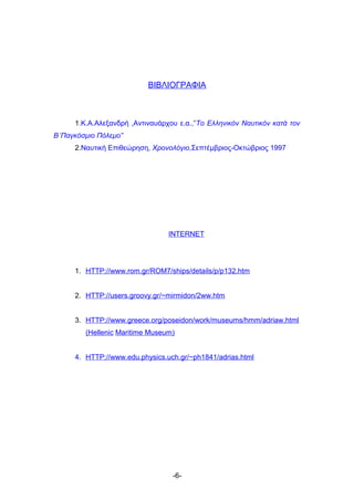ΒΙΒΛΙΟΓΡΑΦΙΑ



     1.Κ.Α.Αλεξανδρή ,Αντιναυάρχου ε.α.,”Το Ελληνικόν Ναυτικόν κατά τον
Β΄Παγκόσμιο Πόλεμο”
     2.Ναυτική Επιθεώρηση, Χρονολόγιο,Σεπτέμβριος-Οκτώβριος 1997




                                INTERNET




     1. HTTP://www.rom.gr/ROM7/ships/details/p/p132.htm


     2. HTTP://users.groovy.gr/~mirmidon/2ww.htm


     3. HTTP://www.greece.org/poseidon/work/museums/hmm/adriaw.html
        (Hellenic Maritime Museum)


     4. HTTP://www.edu.physics.uch.gr/~ph1841/adrias.html




                                 -6-
 