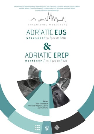 ADRIATIC EUS
Thu // 2018/june 7th
ADRIATIC ERCP
Fri // 2018/june 8th
&
Croatian Society of Gastroenterology
Venue:
Main Lecture Hall,
University Hospital Dubrava,
Zagreb, Croatia
O R G A N I Z I N G W O R K S H O P S
W O R K S H O P
W O R K S H O P
Department of Gastroenterology, Hepatology and Clinical Nutrition, University Hospital Dubrava, Zagreb
National Referral Center for Diseases of Pacreatobiliary Tract of Croatian Ministry of Health
 