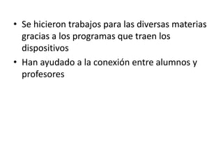 • Se hicieron trabajos para las diversas materias
  gracias a los programas que traen los
  dispositivos
• Han ayudado a la conexión entre alumnos y
  profesores
 