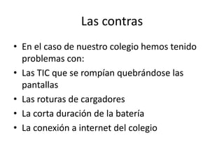Las contras
• En el caso de nuestro colegio hemos tenido
  problemas con:
• Las TIC que se rompían quebrándose las
  pantallas
• Las roturas de cargadores
• La corta duración de la batería
• La conexión a internet del colegio
 