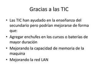 Gracias a las TIC
• Las TIC han ayudado en la enseñanza del
  secundario pero podrían mejorarse de forma
  que:
• Agregar enchufes en los cursos o baterías de
  mayor duración
• Mejorando la capacidad de memoria de la
  maquina
• Mejorando la red LAN
 