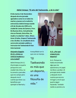 Adriel Amaya: “El arte del Taekwondo, y de la vida“ 
El día martes 4 de Noviembre 
después de otra jornada 
agotadora como lo es todos los 
martes y jueves se le realizó la 
entrevista a Adriel Amaya nacido 
el 8 de Octubre de 1995 en la 
ciudad de Lomas de Zamora, Prov. 
De Buenos Aires. Actualmente 
vive en Paraná, Entre Ríos. Se 
mudó a la edad de 7 años. Ahora 
tiene 19 años. Empezó Taekwondo 
a los 10 años. Es estudiante de la 
carrera de contador público e 
instructor de Taekwondo III Dan 
Internacional. 
Alejandro Gaggión 
(A.G.): ¿Cómo se 
sintió al mudarse a 
esta ciudad? 
Adriel Amaya (A.A.): 
Al principio no quería 
porque era una 
ciudad más chica, no 
la conocía y pensaba 
que era campo pero 
después me di 
cuenta que tiene sus 
beneficios por 
ejemplo la libertad y 
tranquilidad con la 
que uno se maneja. 
“El 
Taekwondo 
es más que 
un deporte, 
es una 
filosofía de 
vida.” 
A.G.: ¿Por qué 
empezó este 
deporte? 
A.A.: Porque no 
había encontrado 
algo que me 
apasionara y mi papá 
me llevo a probar. Al 
principio tenía miedo 
y después me di 
cuenta que ese era 
mi lugar y era lo que 
quería seguir 
haciendo. También 
recibí un premio a la 
 