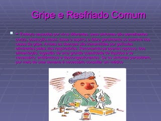 Gripe e Resfriado Comum -  Embora causados por vírus diferentes, seus sintomas são semelhantes: coriza, obstrução nasal, tosse e espirro; a febre geralmente só aparece nos casos de gripe. Ambas as doenças são transmitidas por gotículas eliminadas pelas vias respiratórias. Recomenda-se apenas repouso, boa alimentação, ingestão de uma grande quantidade de líquidos e se necessário, antitérmicos e descongestionantes. Se os sintomas persistirem, por mais de uma semana é necessário consultar um médico  