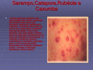 Sarampo,Catapora,Rubéola e Caxumba - Estas doenças também são transmitidas por saliva, gotículas eliminadas pela tosse por exemplo, atacando geralmente crianças. O doente deve ficar de cama, em isolamento e receber boa alimentação. Deve ficar também sob orientação médica, para ser atendido prontamente no caso de infecções bacterianas. A rubéola é perigosa quando contraída por mulheres grávidas, pois o vírus pode provocar anomalias no embrião (catarata, surdo - mudez e doenças cardíacas, entre outras).  