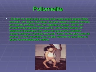 Poliomielite - Embora na maioria das pessoas essa virose cause apenas febre, mal estar, em alguns indivíduos, ela pode atacar o sistema nervoso, provocando paralisia. Uma vez instalada a doença, não há um procedimento específico para curá-la , sendo feito apenas um tratamento fisioterápico nos casos em que ocorre a paralisia, visando melhorar a condição muscular. Assim sendo, para evitar tal doença, é muito importante que os pais vacinem os seus filhos na época recomendada pelo médico.  