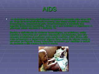 AIDS - A síndrome da imunodeficiência adquirida é causada pelo vírus HIV ou vírus da imunodeficiência humana, que ataca células do sistema imunológico, responsável pelo reconhecimento e combate dos agentes estranhos (bactérias, vírus, etc.) que invadem o organismo. A principal célula atacada é o linfócito T4.   Devido a deficiência do sistema imunológico, os aidéticos, estão sujeitos a infecções por germes chamados oportunistas, que não causam problemas à pessoas com saúde normal. Além disso, são mais propensos a desenvolver alguns tipos raros de câncer como o sarcoma de Kaposi. Essas infecções terminam por debilitar a saúde do paciente e até mesmo levá-lo a morte.  