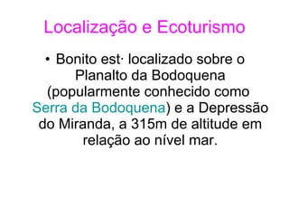 Localização e Ecoturismo Bonito está localizado sobre o Planalto da Bodoquena (popularmente conhecido como  Serra da Bodoquena ) e a Depressão do Miranda, a 315m de altitude em relação ao nível mar. 