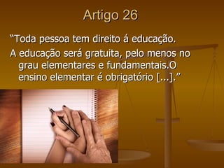 Artigo 26
“Toda pessoa tem direito á educação.
A educação será gratuita, pelo menos no
  grau elementares e fundamentais.O
  ensino elementar é obrigatório [...].”
 