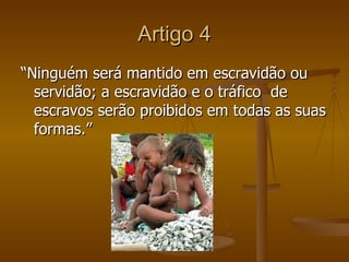 Artigo 4
“Ninguém será mantido em escravidão ou
  servidão; a escravidão e o tráfico de
  escravos serão proibidos em todas as suas
  formas.”
 