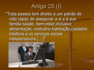 Artigo 25 (I)
“Toda pessoa tem direito a um patrão de
  vida capaz de assegurar a si e à sua
  família saúde, bem-estar,inclusive
  alimentação, vestuário,habitação,cuidados
  médicos e os serviços sociais
  indispensáveis.[...]”
 