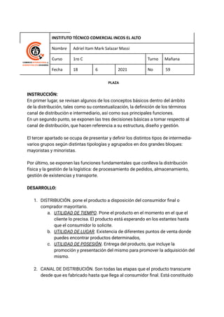 INSTITUTO TÉCNICO COMERCIAL INCOS EL ALTO
Nombre Adriel Itam Mark Salazar Massi
Curso 1ro C Turno Mañana
Fecha 18 6 2021 No 59
PLAZA
INSTRUCCIÓN:
En primer lugar, se revisan algunos de los conceptos básicos dentro del ámbito
de la distribución, tales como su contextualización, la definición de los términos
canal de distribución e intermediario, así como sus principales funciones.
En un segundo punto, se exponen las tres decisiones básicas a tomar respecto al
canal de distribución, que hacen referencia a su estructura, diseño y gestión.
El tercer apartado se ocupa de presentar y definir los distintos tipos de intermedia-
varios grupos según distintas tipologías y agrupados en dos grandes bloques:
mayoristas y minoristas.
Por último, se exponen las funciones fundamentales que conlleva la distribución
física y la gestión de la logística: de procesamiento de pedidos, almacenamiento,
gestión de existencias y transporte.
DESARROLLO:
1. DISTRIBUCIÓN. pone el producto a disposición del consumidor final o
comprador mayoritario.
a. UTILIDAD DE TIEMPO. Pone el producto en el momento en el que el
cliente lo precisa. El producto está esperando en los estantes hasta
que el consumidor lo solicite.
b. UTILIDAD DE LUGAR. Existencia de diferentes puntos de venta donde
puedes encontrar productos determinados,
c. UTILIDAD DE POSESIÓN. Entrega del producto, que incluye la
promoción y presentación del mismo para promover la adquisición del
mismo.
2. CANAL DE DISTRIBUCIÓN. Son todas las etapas que el producto transcurre
desde que es fabricado hasta que llega al consumidor final. Está constituido
 