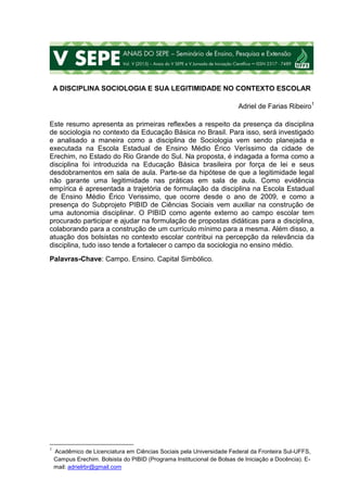 A DISCIPLINA SOCIOLOGIA E SUA LEGITIMIDADE NO CONTEXTO ESCOLAR
Adriel de Farias Ribeiro1
Este resumo apresenta as primeiras reflexões a respeito da presença da disciplina
de sociologia no contexto da Educação Básica no Brasil. Para isso, será investigado
e analisado a maneira como a disciplina de Sociologia vem sendo planejada e
executada na Escola Estadual de Ensino Médio Érico Veríssimo da cidade de
Erechim, no Estado do Rio Grande do Sul. Na proposta, é indagada a forma como a
disciplina foi introduzida na Educação Básica brasileira por força de lei e seus
desdobramentos em sala de aula. Parte-se da hipótese de que a legitimidade legal
não garante uma legitimidade nas práticas em sala de aula. Como evidência
empírica é apresentada a trajetória de formulação da disciplina na Escola Estadual
de Ensino Médio Érico Verissimo, que ocorre desde o ano de 2009, e como a
presença do Subprojeto PIBID de Ciências Sociais vem auxiliar na construção de
uma autonomia disciplinar. O PIBID como agente externo ao campo escolar tem
procurado participar e ajudar na formulação de propostas didáticas para a disciplina,
colaborando para a construção de um currículo mínimo para a mesma. Além disso, a
atuação dos bolsistas no contexto escolar contribui na percepção da relevância da
disciplina, tudo isso tende a fortalecer o campo da sociologia no ensino médio.
Palavras-Chave: Campo. Ensino. Capital Simbólico.
1
Acadêmico de Licenciatura em Ciências Sociais pela Universidade Federal da Fronteira Sul-UFFS,
Campus Erechim. Bolsista do PIBID (Programa Institucional de Bolsas de Iniciação a Docência). E-
mail: adrielrbr@gmail.com
