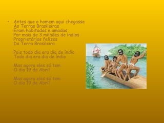 Antes que o homem aqui chegasse Às Terras Brasileiras Eram habitadas e amadas Por mais de 3 milhões de índios Proprietários felizes Da Terra Brasileira Pois todo dia era dia de índio Todo dia era dia de índio Mas agora eles só tem O dia 19 de Abril Mas agora eles só tem O dia 19 de Abril 