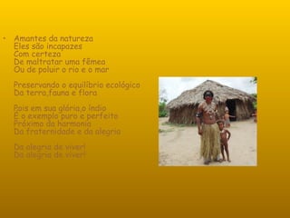 Amantes da natureza Eles são incapazes Com certeza De maltratar uma fêmea Ou de poluir o rio e o mar Preservando o equilíbrio ecológico Da terra,fauna e flora Pois em sua glória,o índio É o exemplo puro e perfeito Próximo da harmonia Da fraternidade e da alegria Da alegria de viver! Da alegria de viver! 