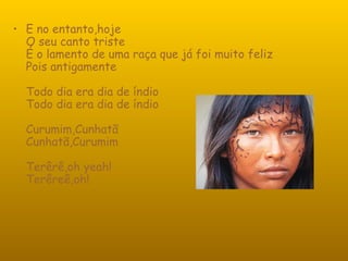 E no entanto,hoje O seu canto triste É o lamento de uma raça que já foi muito feliz Pois antigamente Todo dia era dia de índio Todo dia era dia de índio Curumim,Cunhatã Cunhatã,Curumim Terêrê,oh yeah! Terêreê,oh!  