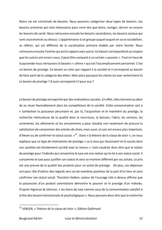 Baugiraud	Adrien	 Luxe	et	démocratisation	 	12	
Notre	vie	est	constituée	de	besoins.	Nous	pouvons	catégoriser	deux	types	de	besoins.	Les	
besoins	primaires	qui	sont	nécessaires	pour	vivre	tels	que	boire,	manger,	dormir	ou	encore	
les	besoins	de	santé.	Nous	retrouvons	ensuite	les	besoins	secondaires,	les	besoins	sociaux	qui	
sont	ceux	énoncés	au	dessus.	L’appartenance	à	un	groupe	auquel	auquel	on	va	se	sociabiliser,	
se	 référer,	 qui	 est	 différent	 de	 la	 socialisation	 primaire	 établie	 par	 notre	 famille.	 Nous	
retrouvons	ensuite	l’estime	qui	est	le	rapport	avec	autrui.	Ce	besoin	correspondrait	au	respect	
que	les	autres	ont	envers	nous,	il	peut	être	comparé	à	un	certain	«	pouvoir	».	Tout	en	haut	de	
la	pyramide	nous	retrouvons	le	besoins	«	ultime	»	qui	est	l’accomplissement	personnel.	C’est	
un	besoin	de	prestige.	Ce	besoin	se	créer	par	rapport	à	la	société	et	il	correspond	au	besoin	
de	faire	parti	de	la	catégorie	des	élites.	Mais	alors	pourquoi	les	clients	du	luxe	recherchent	ils	
ce	besoin	de	prestige	?	A	quoi	correspond	t-il	pour	eux	?		
	
	
Le	besoin	de	prestige	est	exprimé	par	des	motivations	sociales.	En	effet,	elles	tiennent	au	désir	
de	se	situer	favorablement	dans	les	compétitions	de	la	société.	Cette	consommation	sert	à	
«	symboliser	la	puissance	pécuniaire	et,	par	là,	l’acquisition	et	le	maintient	du	prestige,	la	
recherche	méticuleuse	de	la	qualité	dans	la	nourriture,	la	boisson,	l’abris,	les	services,	les	
ornements,	les	vêtements	et	les	amusements	a	pour	résultat	non	seulement	de	procure	la	
satisfaction	de	consommer	des	articles	de	choix,	mais	aussi,	et	ceci	est	encore	plus	important,	
d’élever	ou	de	confirmer	le	statut	social.	»10
.		Dans	«	la	théorie	de	la	classe	de	loisir	»,	on	nous	
explique	que	ce	type	de	motivations	de	prestige	«	va	à	ceux	qui	réussissent	et	le	succès	dans	
nos	sociétés	est	étroitement	corrélé	avec	le	revenu	».	Cela	voudrait	donc	dire	que	la	notion	
de	prestige	pour	l’individu	qui	consomme	le	luxe	est	une	notion	qui	le	lie	à	son	statut	social.	Il	
consomme	le	luxe	pour	justifier	son	statut	et	ainsi	se	montrer	différent	par	ses	achats.	Le	prix	
est	une	preuve	de	la	qualité	des	produits	pour	un	achat	de	prestige.			De	plus,	ces	dépenses	
ont	pour	rôle	d’attirer	des	regards	vers	soi	de	manières	positives	de	la	part	d’un	tiers	et	ainsi	
confirmer	son	statut	social.	Thorstein	Veblen,	auteur	de	l’ouvrage	cité	ci-dessus	affirme	que	
la	 possession	 d’un	 produit	 ostentatoire	 démontre	 le	 pouvoir	 et	 le	 prestige	 d’un	 individu.	
D’après	Vigneron	&	Johnson,	«	les	biens	de	luxe	comme	ceux	de	la	consommation	satisfait	à	
la	fois	des	besoins	fonctionnels	et	psychologiques	».	Nous	pouvons	donc	dire	que	la	recherche	
																																																								
10
	VEBLEN,	«	Théorie	de	la	classe	de	loisir	»,	Édition	Gallimard	
 