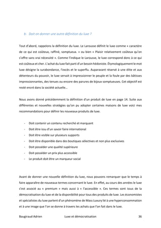 Baugiraud	Adrien	 Luxe	et	démocratisation	 	36	
	
	
b- Doit	on	donner	une	autre	définition	du	luxe	?	
	
	
Tout	d’abord,	rappelons	la	définition	du	luxe.	Le	Larousse	définit	le	luxe	comme	«	caractère	
de	ce	qui	est	coûteux,	raffiné,	somptueux.	»	ou	bien	«	Plaisir	relativement	coûteux	qu’on	
s’offre	sans	vrai	nécessité	».	Comme	l’indique	le	Larousse,	le	luxe	correspond	donc	à	ce	qui	
est	coûteux	et	cher.	L’achat	du	luxe	fait	parti	d’un	besoin	hédoniste.	Étymologiquement	le	mot	
luxe	désigne	la	surabondance,	l’excès	et	le	superflu.	Auparavant	réservé	à	une	élite	et	aux	
détenteurs	du	pouvoir,	le	luxe	servait	à	impressionner	le	peuple	et	la	foule	par	des	bâtisses	
impressionnantes,	des	tenues	ou	encore	des	parures	de	bijoux	somptueuses.	Cet	objectif	est	
resté	encré	dans	la	société	actuelle…		
	
Nous	avons	donné	précédemment	la	définition	d’un	produit	de	luxe	en	page	14.	Suite	aux	
différentes	 et	 nouvelles	 stratégies	 qu’on	 pu	 adopter	 certaines	 maisons	 de	 luxe	 voici	 mes	
recommandations	pour	définir	les	nouveaux	produits	de	luxe.	
	
- Doit	contenir	un	contenu	recherché	et	marquant	
- Doit	être	issu	d’un	savoir	faire	international	
- Doit	être	visible	sur	plusieurs	supports	
- Doit	être	disponible	dans	des	boutiques	sélectives	et	non	plus	exclusives	
- Doit	posséder	une	qualité	supérieure	
- Doit	posséder	un	prix	plus	accessible	
- Le	produit	doit	être	un	marqueur	social	
	
	
Avant	de	donner	une	nouvelle	définition	du	luxe,	nous	pouvons	remarquer	que	le	temps	à	
faire	apparaître	de	nouveaux	termes	concernant	le	luxe.	En	effet,	au	cours	des	années	le	luxe	
s’est	 associé	 au	 «	 premium	 »	 mais	 aussi	 à	 «	 l’accessible	 ».	 Ces	 termes	 sont	 issus	 de	 la	
démocratisation	du	luxe	et	de	la	disponibilité	pour	tous	des	produits	de	luxe.	Les	économistes	
et	spécialistes	du	luxe	parlent	d’un	phénomène	de	Mass	Luxury	lié	à	une	hyperconsommation	
et	à	une	image	que	l’on	se	donne	à	travers	les	achats	que	l’on	fait	dans	le	luxe.		
 