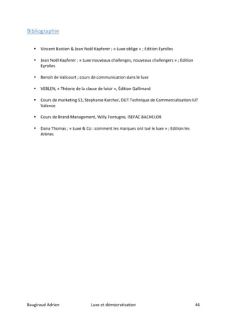 Baugiraud	Adrien	 Luxe	et	démocratisation	 	46	
Bibliographie	
	
	
• Vincent	Bastien	&	Jean	Noël	Kapferer	;	«	Luxe	oblige	»	;	Edition	Eyrolles	
	
• Jean	Noël	Kapferer	;	«	Luxe	nouveaux	challenges,	nouveaux	challengers	»	;	Edition	
Eyrolles	
	
• Benoit	de	Valicourt	;	cours	de	communication	dans	le	luxe	
	
• VEBLEN,	«	Théorie	de	la	classe	de	loisir	»,	Édition	Gallimard		
	
• Cours	de	marketing	S3,	Stephanie	Karcher,	DUT	Technique	de	Commercialisation	IUT	
Valence	
	
• Cours	de	Brand	Management,	Willy	Fontugne,	ISEFAC	BACHELOR		
	
• Dana	Thomas	;	«	Luxe	&	Co	:	comment	les	marques	ont	tué	le	luxe	»	;	Edition	les	
Arènes		
	
	
	 	
 