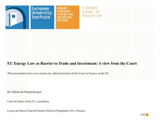 EU Energy Law as Barrier to Trade and Investment: A view from the Court
This presentation does not contain any official position of the Court of Justice of the EU
Dr Adrien de Hauteclocque
Court of Justice of the EU, Luxemburg
Loyola de Palacio Chair & Florence School of Regulation, EUI, Florence
 