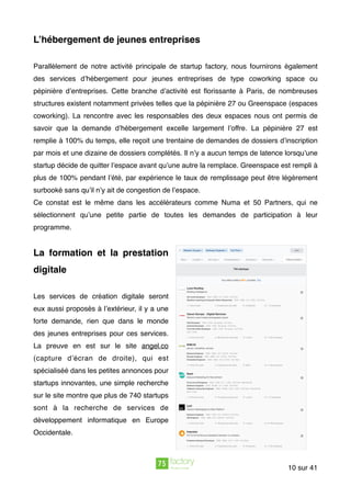 L’hébergement de jeunes entreprises
Parallèlement de notre activité principale de startup factory, nous fournirons également
des services d’hébergement pour jeunes entreprises de type coworking space ou
pépinière d’entreprises. Cette branche d’activité est ﬂorissante à Paris, de nombreuses
structures existent notamment privées telles que la pépinière 27 ou Greenspace (espaces
coworking). La rencontre avec les responsables des deux espaces nous ont permis de
savoir que la demande d’hébergement excelle largement l’offre. La pépinière 27 est
remplie à 100% du temps, elle reçoit une trentaine de demandes de dossiers d’inscription
par mois et une dizaine de dossiers complétés. Il n’y a aucun temps de latence lorsqu’une
startup décide de quitter l’espace avant qu’une autre la remplace. Greenspace est rempli à
plus de 100% pendant l’été, par expérience le taux de remplissage peut être légèrement
surbooké sans qu’il n’y ait de congestion de l’espace.
Ce constat est le même dans les accélérateurs comme Numa et 50 Partners, qui ne
sélectionnent qu’une petite partie de toutes les demandes de participation à leur
programme.
La formation et la prestation
digitale
Les services de création digitale seront
eux aussi proposés à l’extérieur, il y a une
forte demande, rien que dans le monde
des jeunes entreprises pour ces services.
La preuve en est sur le site angel.co
(capture d’écran de droite), qui est
spécialiséé dans les petites annonces pour
startups innovantes, une simple recherche
sur le site montre que plus de 740 startups
sont à la recherche de services de
développement informatique en Europe
Occidentale.  
sur10 41
 