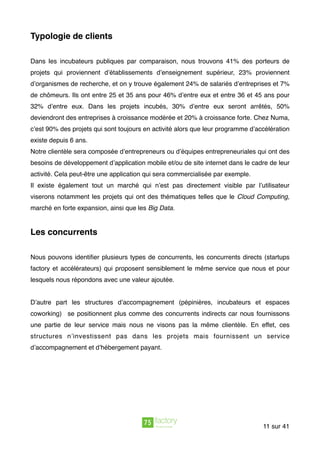 Typologie de clients 
Dans les incubateurs publiques par comparaison, nous trouvons 41% des porteurs de
projets qui proviennent d’établissements d’enseignement supérieur, 23% proviennent
d’organismes de recherche, et on y trouve également 24% de salariés d’entreprises et 7%
de chômeurs. Ils ont entre 25 et 35 ans pour 46% d’entre eux et entre 36 et 45 ans pour
32% d’entre eux. Dans les projets incubés, 30% d’entre eux seront arrêtés, 50%
deviendront des entreprises à croissance modérée et 20% à croissance forte. Chez Numa,
c’est 90% des projets qui sont toujours en activité alors que leur programme d’accélération
existe depuis 6 ans.
Notre clientèle sera composée d’entrepreneurs ou d’équipes entrepreneuriales qui ont des
besoins de développement d’application mobile et/ou de site internet dans le cadre de leur
activité. Cela peut-être une application qui sera commercialisée par exemple.
Il existe également tout un marché qui n’est pas directement visible par l’utilisateur
viserons notamment les projets qui ont des thématiques telles que le Cloud Computing,
marché en forte expansion, ainsi que les Big Data.
Les concurrents
Nous pouvons identiﬁer plusieurs types de concurrents, les concurrents directs (startups
factory et accélérateurs) qui proposent sensiblement le même service que nous et pour
lesquels nous répondons avec une valeur ajoutée.
D’autre part les structures d’accompagnement (pépinières, incubateurs et espaces
coworking) se positionnent plus comme des concurrents indirects car nous fournissons
une partie de leur service mais nous ne visons pas la même clientèle. En effet, ces
structures n’investissent pas dans les projets mais fournissent un service
d’accompagnement et d’hébergement payant.
sur11 41
 
