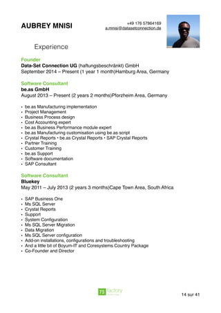 AUBREY MNISI
Experience
Founder
Data-Set Connection UG (haftungsbeschränkt) GmbH
September 2014 – Present (1 year 1 month)Hamburg Area, Germany
Software Consultant
be.as GmbH
August 2013 – Present (2 years 2 months)Pforzheim Area, Germany
• be.as Manufacturing implementation
• Project Management
• Business Process design
• Cost Accounting expert
• be.as Business Performance module expert
• be.as Manufacturing customisation using be.as script
• Crystal Reports • be.as Crystal Reports • SAP Crystal Reports
• Partner Training
• Customer Training
• be.as Support
• Software documentation
• SAP Consultant
Software Consultant
Bluekey
May 2011 – July 2013 (2 years 3 months)Cape Town Area, South Africa
• SAP Business One
• Ms SQL Server
• Crystal Reports
• Support
• System Conﬁguration
• Ms SQL Server Migration
• Data Migration
• Ms SQL Server conﬁguration
• Add-on installations, conﬁgurations and troubleshooting
• And a little bit of Boyum-IT and Coresystems Country Package
• Co-Founder and Director
sur14 41
+49 176 57864169
a.mnisi@datasetconnection.de
 