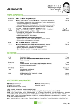 Adrien LONG
WORK EXPERIENCE:
EDUCATION:
EXPERIENCES & LANGUAGES:
FRENCH | Mother tongue ENGLISH | Work proﬁciency
SPANISH | Intermediary ITALIAN | Beginner
DUTCH | Beginner actively learning

2015: Business plan writing - Digital business incubator

2015: Involved in a company creation project - Silent investing till the beginning of operations in 2016

2014: Part of the 5 ﬁnalists out of 469 participants for the ADECCO’s challenge to work as the group’s president
assistant for a month. The selection process included interviews with the group’s directors, case studies and tests. 

2014: Master Thesis « Are internationalization and diversity of the top management teams sources of innovation ? The
study of the french largest groups »

2011: Volunteering for 4L Trophy project - Transporting school material from Paris to Morocco with an old french car.
2014-2015
12 months
SATT LUTECH - Projet Manager
Setting-up investment programs for the IT & Engineering department :
• Technical and legal analysis (patents benchmark, ﬁnding applications for
technologies, legal analysis for transfer)

• Market analysis (Market size and growth, strategies to access the market)	 

• Innovative projects detection (laboratories, universities and open labs)
Paris
France
2013
6 months
MULTIPLE INCOME GENERATING STRATEGIES - Consultant
Social entrepreneurship for NICRO (NGO)
• Business plan writing (Market study, budget planning) 

• Negotiation with suppliers

• Sales representative for early adopters 

Regulations analysis & business development:
• Import/Export regulations and Southern-Africa country analysis

• Set-up of clients and suppliers relationship
Cape Town
South-Africa
2013
6 months
AIR FRANCE - External Consultant
Academic Project coordinated by the ﬁrm’s Strategic Director
• Market analysis (size, maturity, trends, customer proﬁles)
• Analysis of strategies adopted by the competitors
• Oral and written reporting with strategic recommandations
Lille
France
2015
1 year
Specialized Master
STRATEGIC MANAGEMENT & ENTREPRENEURSHIP
Assas university
Paris
France
2009-2014
5 years
Master
INTERNATIONAL BUSINESS & ECONOMIC STRATEGIES
IESEG School of Management
Lille
France
2011-2012
1 year
Eramus
THIRD YEAR BACHELOR
Reykjavik University
Reykjavik 
Iceland
2009 BACCALAUREATE - Economic & Social
Lycée Saint-Vincent
Senlis
France
sur15 41
+ 33 (0) 6 76 31 12 45
adrien.long@ieseg.fr
French nationality
23 yo
 