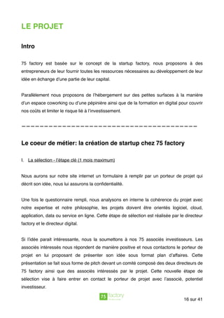 LE PROJET
Intro
75 factory est basée sur le concept de la startup factory, nous proposons à des
entrepreneurs de leur fournir toutes les ressources nécessaires au développement de leur
idée en échange d’une partie de leur capital.
Parallèlement nous proposons de l’hébergement sur des petites surfaces à la manière
d’un espace coworking ou d’une pépinière ainsi que de la formation en digital pour couvrir
nos coûts et limiter le risque lié à l’investissement.
———————————————————————————————————————
Le coeur de métier: la création de startup chez 75 factory
I. La sélection - l’étape clé (1 mois maximum)
Nous aurons sur notre site internet un formulaire à remplir par un porteur de projet qui
décrit son idée, nous lui assurons la conﬁdentialité.
Une fois le questionnaire rempli, nous analysons en interne la cohérence du projet avec
notre expertise et notre philosophie, les projets doivent être orientés logiciel, cloud,
application, data ou service en ligne. Cette étape de sélection est réalisée par le directeur
factory et le directeur digital.
Si l’idée parait intéressante, nous la soumettons à nos 75 associés investisseurs. Les
associés intéressés nous répondent de manière positive et nous contactons le porteur de
projet en lui proposant de présenter son idée sous format plan d’affaires. Cette
présentation se fait sous forme de pitch devant un comité composé des deux directeurs de
75 factory ainsi que des associés intéressés par le projet. Cette nouvelle étape de
sélection vise à faire entrer en contact le porteur de projet avec l’associé, potentiel
investisseur.  
sur16 41
 