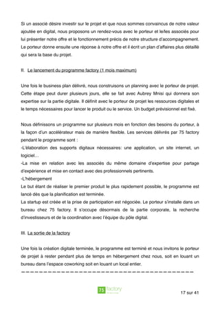 Si un associé désire investir sur le projet et que nous sommes convaincus de notre valeur
ajoutée en digital, nous proposons un rendez-vous avec le porteur et le/les associés pour
lui présenter notre offre et le fonctionnement précis de notre structure d’accompagnement.
Le porteur donne ensuite une réponse à notre offre et il écrit un plan d’affaires plus détaillé
qui sera la base du projet.
II. Le lancement du programme factory (1 mois maximum)
Une fois le business plan délivré, nous construisons un planning avec le porteur de projet.
Cette étape peut durer plusieurs jours, elle se fait avec Aubrey Mnisi qui donnera son
expertise sur la partie digitale. Il déﬁnit avec le porteur de projet les ressources digitales et
le temps nécessaires pour lancer le produit ou le service. Un budget prévisionnel est ﬁxé.
Nous déﬁnissons un programme sur plusieurs mois en fonction des besoins du porteur, à
la façon d’un accélérateur mais de manière ﬂexible. Les services délivrés par 75 factory
pendant le programme sont :
-L’élaboration des supports digitaux nécessaires: une application, un site internet, un
logiciel…
-La mise en relation avec les associés du même domaine d’expertise pour partage
d’expérience et mise en contact avec des professionnels pertinents.
-L’hébergement
Le but étant de réaliser le premier produit le plus rapidement possible, le programme est
lancé dès que la planiﬁcation est terminée.  
La startup est créée et la prise de participation est négociée. Le porteur s’installe dans un
bureau chez 75 factory. Il s’occupe désormais de la partie corporate, la recherche
d’investisseurs et de la coordination avec l’équipe du pôle digital.
III. La sortie de la factory
Une fois la création digitale terminée, le programme est terminé et nous invitons le porteur
de projet à rester pendant plus de temps en hébergement chez nous, soit en louant un
bureau dans l’espace coworking soit en louant un local entier.
———————————————————————————————————————
sur17 41
 