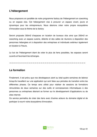 L’hébergement
Nous proposons en parallèle de notre programme factory de l’hébergement en coworking
ou en espace clos. Cet hébergement vise à procurer un espace vivant, jeune et
dynamique pour les entrepreneurs. Nous désirons créer notre propre écosystème
d’innovation sous le thème de la factory.
Seront proposés 350m2 d’espaces en location de bureaux clos ainsi que 250m2 en
coworking avec un espace cuisine, détente et des salles de réunions à disposition des
personnes hébergées et à disposition des entreprises et individuels extérieur également
en location à l’heure.
Le but de l’hébergement étant de créer le plus de liens possibles, les espaces seront
ouverts et favorisant les échanges.
———————————————————————————————————————
La formation
Finalement, il est prévu que nos développeurs aient au total quatre semaines de latence
lorsqu’ils travaillent sur une application qui sont liées aux périodes de transition entre les
différentes phases. Ce temps sera utilisé pour réaliser de sessions de formations
rémunérées de deux semaines sur des outils et connaissances informatiques à des
personnes ou entreprises désirant se former sur le développement d’applications ou de
sites internet.
Ce service permettra de créer des liens avec d’autres acteurs du domaine digital et de
participer à nourrir notre écosystème d’innovation.
sur18 41
 