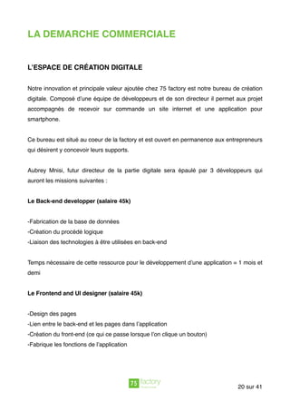 LA DEMARCHE COMMERCIALE
L’ESPACE DE CRÉATION DIGITALE
Notre innovation et principale valeur ajoutée chez 75 factory est notre bureau de création
digitale. Composé d’une équipe de développeurs et de son directeur il permet aux projet
accompagnés de recevoir sur commande un site internet et une application pour
smartphone.
Ce bureau est situé au coeur de la factory et est ouvert en permanence aux entrepreneurs
qui désirent y concevoir leurs supports.
Aubrey Mnisi, futur directeur de la partie digitale sera épaulé par 3 développeurs qui
auront les missions suivantes :
Le Back-end developper (salaire 45k)
-Fabrication de la base de données
-Création du procédé logique
-Liaison des technologies à être utilisées en back-end
 
Temps nécessaire de cette ressource pour le développement d’une application = 1 mois et
demi
Le Frontend and UI designer (salaire 45k)
-Design des pages
-Lien entre le back-end et les pages dans l’application
-Création du front-end (ce qui ce passe lorsque l’on clique un bouton)
-Fabrique les fonctions de l’application
sur20 41
 