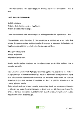 Temps nécessaire de cette ressource pour le développement d’une application = 1 mois et
demi
Le UX designer (salaire 45k)
-Créé le wireframe
-Création de toutes les pages de l’application
-Créé le procédé entre les pages
Temps nécessaire de cette ressource pour le développement d’une application = 1 mois
Ces personnes seront habilitées à créer également le site internet lié au projet. Une
période de management de projet est destiné à organiser le processus de fabrication de
l’application, comptabilisé pour 0,5 mois, elle regroupe ces tâches :
-Management de projet
-Design de procédé
-Développement et tests  
 
A noter que les tâches effectuées par ces développeurs peuvent être réalisées pour la
plupart en parallèle.
Nous utiliserons une méthode Agile pour créer nos applications, c’est-à-dire une méthode
plus pragmatique et moins traditionnelle qui inclue au maximum le client (porteur de projet)
et en instaurant une excellente réactivité lors de ses demandes. Nous visons à le satisfaire
au maximum pour que son idée corresponde au rendu et que son application et site
internet soient un succès.
Cette méthode agile est le coeur de notre service étant donné que les porteurs de projets
se situeront sur place et pourront discuter en direct avec nos développeurs et revoir les
fonctions de leurs applications quotidiennement avec le directeur digital qui s’occupera
d’organiser le temps de son équipe.
sur21 41
 