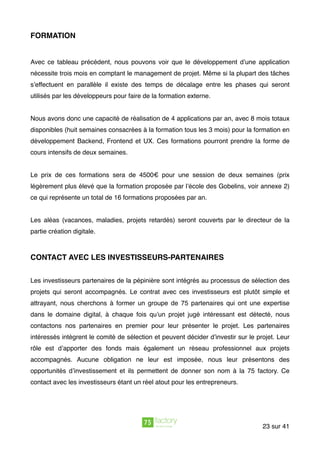 FORMATION
Avec ce tableau précédent, nous pouvons voir que le développement d’une application
nécessite trois mois en comptant le management de projet. Même si la plupart des tâches
s’effectuent en parallèle il existe des temps de décalage entre les phases qui seront
utilisés par les développeurs pour faire de la formation externe.
Nous avons donc une capacité de réalisation de 4 applications par an, avec 8 mois totaux
disponibles (huit semaines consacrées à la formation tous les 3 mois) pour la formation en
développement Backend, Frontend et UX. Ces formations pourront prendre la forme de
cours intensifs de deux semaines.
Le prix de ces formations sera de 4500€ pour une session de deux semaines (prix
légèrement plus élevé que la formation proposée par l’école des Gobelins, voir annexe 2)
ce qui représente un total de 16 formations proposées par an.
Les aléas (vacances, maladies, projets retardés) seront couverts par le directeur de la
partie création digitale.
CONTACT AVEC LES INVESTISSEURS-PARTENAIRES
Les investisseurs partenaires de la pépinière sont intégrés au processus de sélection des
projets qui seront accompagnés. Le contrat avec ces investisseurs est plutôt simple et
attrayant, nous cherchons à former un groupe de 75 partenaires qui ont une expertise
dans le domaine digital, à chaque fois qu’un projet jugé intéressant est détecté, nous
contactons nos partenaires en premier pour leur présenter le projet. Les partenaires
intéressés intègrent le comité de sélection et peuvent décider d’investir sur le projet. Leur
rôle est d’apporter des fonds mais également un réseau professionnel aux projets
accompagnés. Aucune obligation ne leur est imposée, nous leur présentons des
opportunités d’investissement et ils permettent de donner son nom à la 75 factory. Ce
contact avec les investisseurs étant un réel atout pour les entrepreneurs.
sur23 41
 