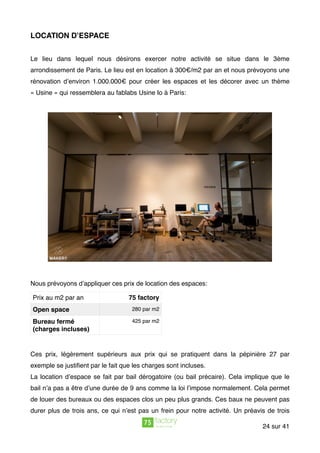 LOCATION D’ESPACE
Le lieu dans lequel nous désirons exercer notre activité se situe dans le 3ème
arrondissement de Paris. Le lieu est en location à 300€/m2 par an et nous prévoyons une
rénovation d’environ 1.000.000€ pour créer les espaces et les décorer avec un thème
« Usine » qui ressemblera au fablabs Usine Io à Paris:
Nous prévoyons d’appliquer ces prix de location des espaces:
Ces prix, légèrement supérieurs aux prix qui se pratiquent dans la pépinière 27 par
exemple se justiﬁent par le fait que les charges sont incluses.
La location d’espace se fait par bail dérogatoire (ou bail précaire). Cela implique que le
bail n’a pas a être d’une durée de 9 ans comme la loi l’impose normalement. Cela permet
de louer des bureaux ou des espaces clos un peu plus grands. Ces baux ne peuvent pas
durer plus de trois ans, ce qui n’est pas un frein pour notre activité. Un préavis de trois
Prix au m2 par an 75 factory
Open space 280 par m2
Bureau fermé
(charges incluses)
425 par m2
sur24 41
 
