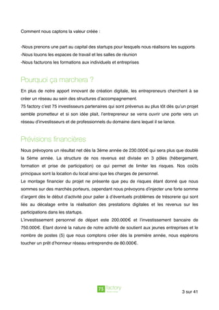 Comment nous captons la valeur créée :
-Nous prenons une part au capital des startups pour lesquels nous réalisons les supports
-Nous louons les espaces de travail et les salles de réunion
-Nous facturons les formations aux individuels et entreprises
Pourquoi ça marchera ?
En plus de notre apport innovant de création digitale, les entrepreneurs cherchent à se
créer un réseau au sein des structures d’accompagnement.
75 factory c’est 75 investisseurs partenaires qui sont prévenus au plus tôt dès qu’un projet
semble prometteur et si son idée plait, l’entrepreneur se verra ouvrir une porte vers un
réseau d’investisseurs et de professionnels du domaine dans lequel il se lance.
Prévisions ﬁnancières
Nous prévoyons un résultat net dès la 3ème année de 230.000€ qui sera plus que doublé
la 5ème année. La structure de nos revenus est divisée en 3 pôles (hébergement,
formation et prise de participation) ce qui permet de limiter les risques. Nos coûts
principaux sont la location du local ainsi que les charges de personnel.
Le montage ﬁnancier du projet ne présente que peu de risques étant donné que nous
sommes sur des marchés porteurs, cependant nous prévoyons d’injecter une forte somme
d’argent dès le début d’activité pour palier à d’éventuels problèmes de trésorerie qui sont
liés au décalage entre la réalisation des prestations digitales et les revenus sur les
participations dans les startups.
L’investissement personnel de départ este 200.000€ et l’investissement bancaire de
750.000€. Etant donné la nature de notre activité de soutient aux jeunes entreprises et le
nombre de postes (5) que nous comptons créer dès la première année, nous espérons
toucher un prêt d’honneur réseau entreprendre de 80.000€.
sur3 41
 