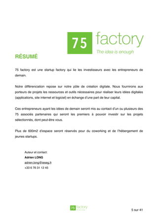 RÉSUMÉ
75 factory est une startup factory qui lie les investisseurs avec les entrepreneurs de
demain.
Notre différenciation repose sur notre pôle de création digitale. Nous fournirons aux
porteurs de projets les ressources et outils nécessaires pour réaliser leurs idées digitales
(applications, site internet et logiciel) en échange d’une part de leur capital.
Ces entrepreneurs ayant les idées de demain seront mis au contact d’un ou plusieurs des
75 associés partenaires qui seront les premiers à pouvoir investir sur les projets
sélectionnés, dont peut-être vous.
Plus de 600m2 d’espace seront réservés pour du coworking et de l’hébergement de
jeunes startups.
Auteur et contact:
Adrien LONG 
adrien.long@ieseg.fr
+33 6 76 31 12 45
sur5 41
 